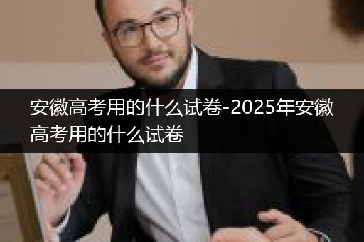 安徽高考用的什么试卷-2025年安徽高考用的什么试卷